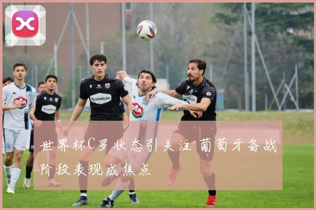世界杯C罗状态引关注 葡萄牙备战阶段表现成焦点