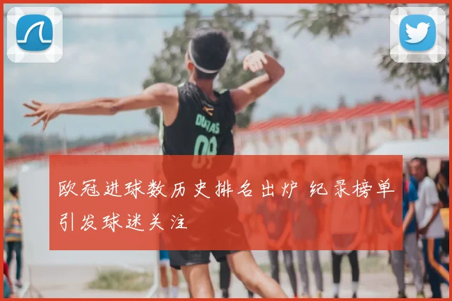欧冠进球数历史排名出炉 纪录榜单引发球迷关注