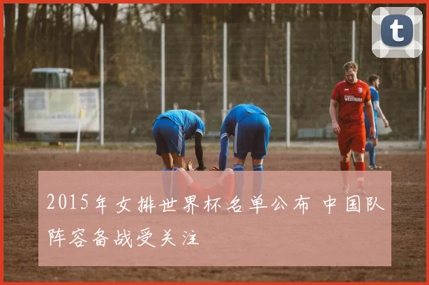 2015年女排世界杯名单公布 中国队阵容备战受关注