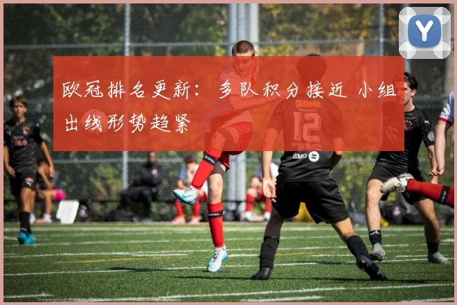 欧冠排名更新:多队积分接近 小组出线形势趋紧