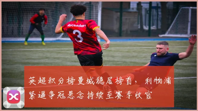 英超积分榜曼城稳居榜首，利物浦紧逼争冠悬念持续至赛季收官