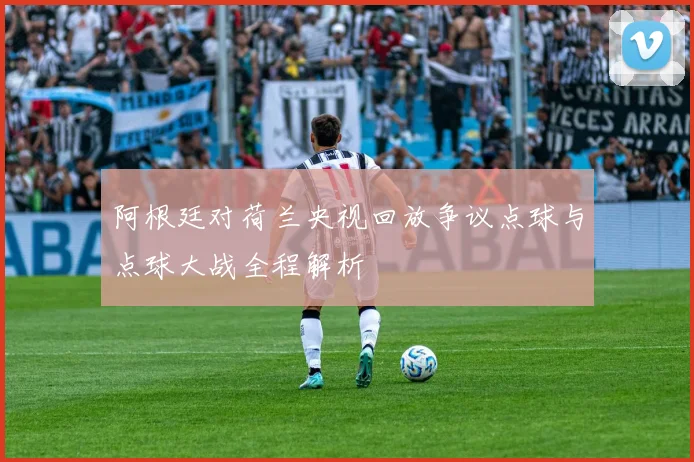 阿根廷对荷兰央视回放争议点球与点球大战全程解析