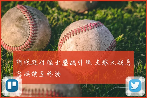 阿根廷对瑞士鏖战升级 点球大战悬念延续至终场