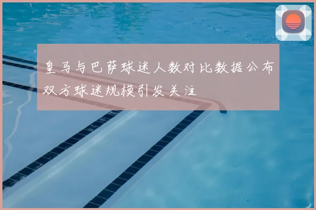 皇马与巴萨球迷人数对比数据公布双方球迷规模引发关注