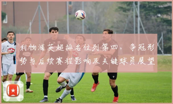 利物浦英超排名位列第四,争冠形势与后续赛程影响及关键球员展望