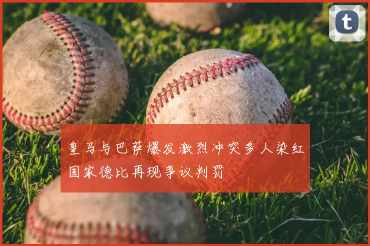 皇马与巴萨爆发激烈冲突多人染红国家德比再现争议判罚