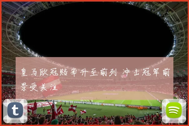 皇马欧冠赔率升至前列 冲击冠军前景受关注