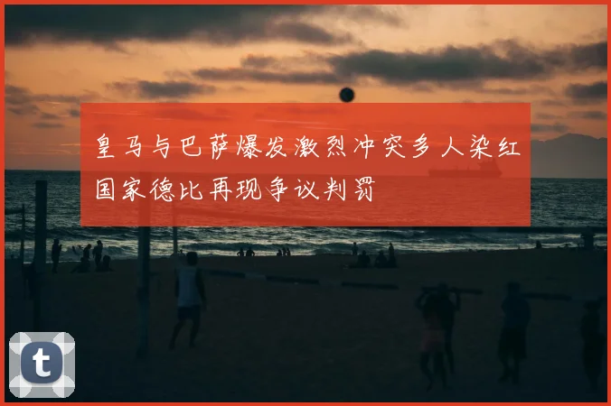 皇马与巴萨爆发激烈冲突多人染红国家德比再现争议判罚