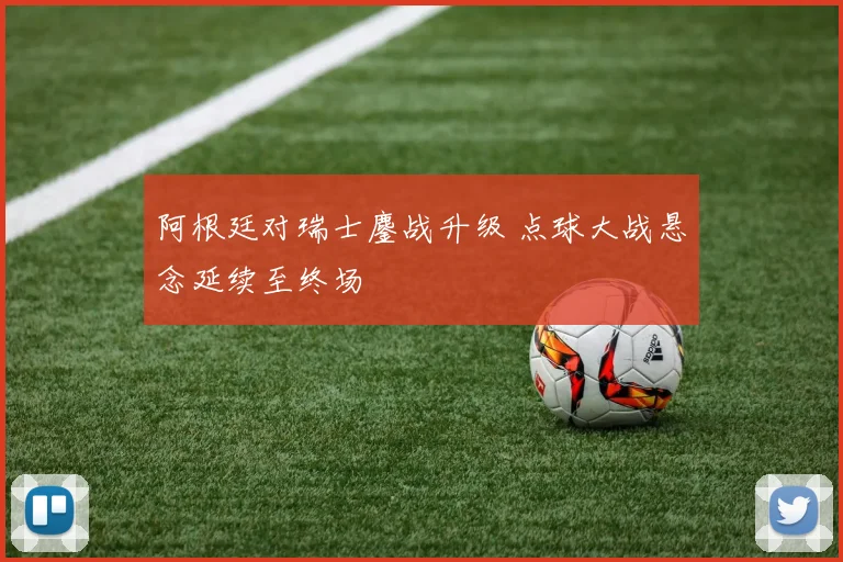 阿根廷对瑞士鏖战升级 点球大战悬念延续至终场